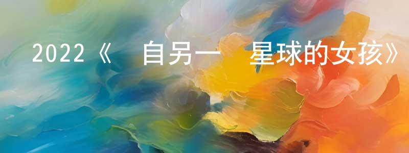 柏金華的動漫綜藝大全,2022《來自另一個星球的女孩》完整版電影/在線觀看/百度云-美劇天堂